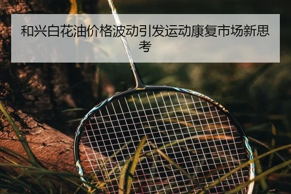 和兴白花油价格波动引发运动康复市场新思考